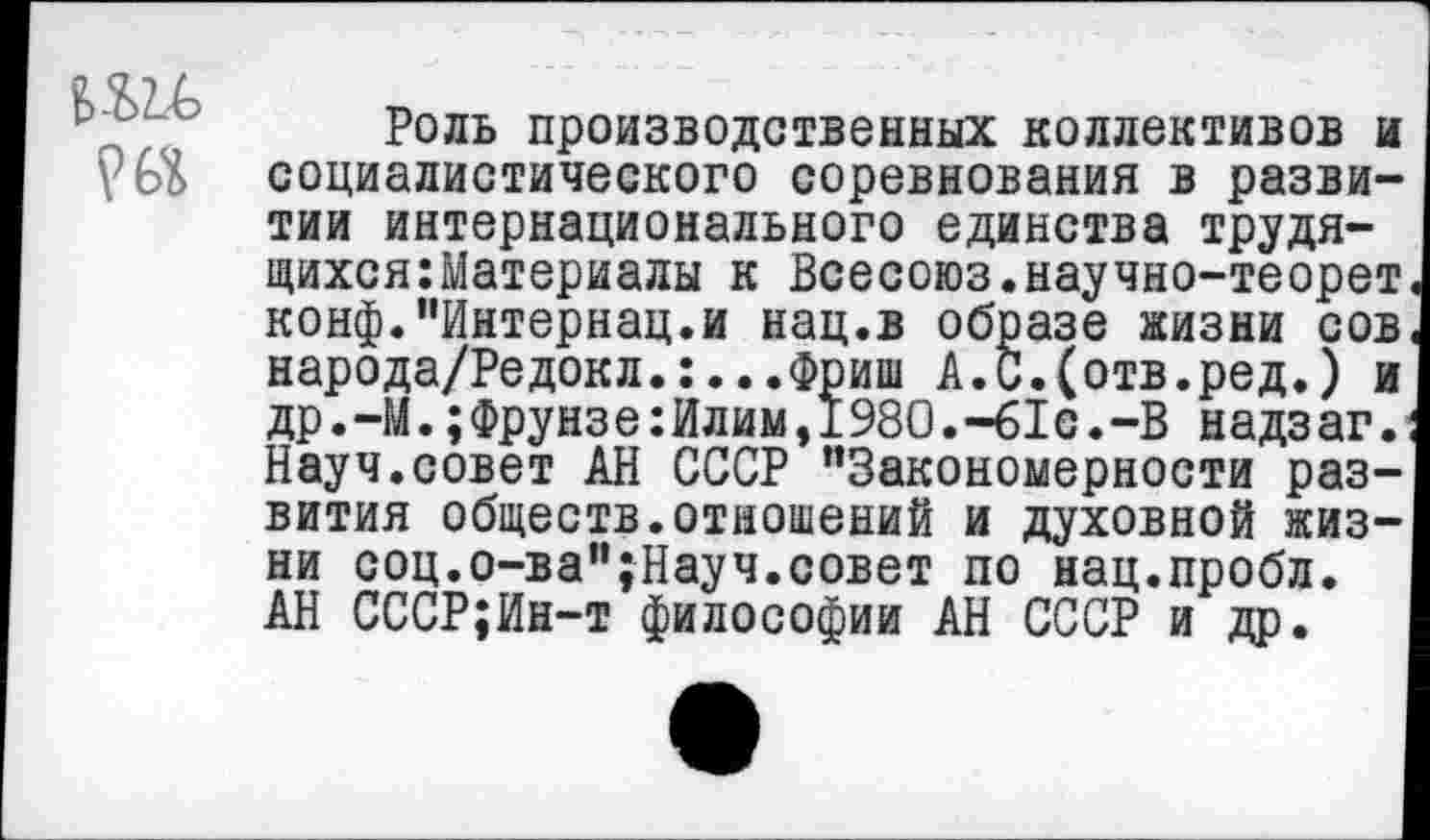 ﻿Роль производственных коллективов и социалистического соревнования в развитии интернационального единства трудящихся: Материалы к Всесоюз.научно-теорет конф.’’Интернац.и нац.в образе жизни сов народа/Редокл.:...Фриш А.С.(отв.ред.) и др.-М.;Фрунзе:Илим,1980.-61с.-В надзаг. Науч.совет АН СССР “Закономерности развития обществ.отношений и духовной жизни соц.о-ва’’;Науч.совет по нац.пробл. АН СССР;Ин-т философии АН СССР и др.